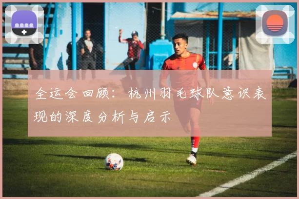 全运会回顾：杭州羽毛球队意识表现的深度分析与启示