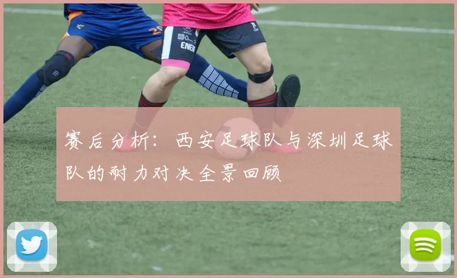 赛后分析：西安足球队与深圳足球队的耐力对决全景回顾