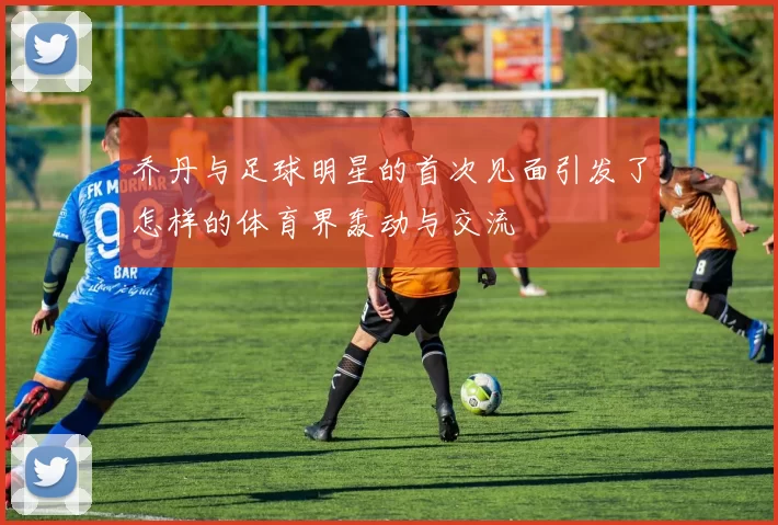 乔丹与足球明星的首次见面引发了怎样的体育界轰动与交流
