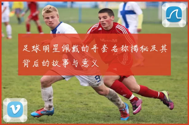 足球明星佩戴的手套名称揭秘及其背后的故事与意义