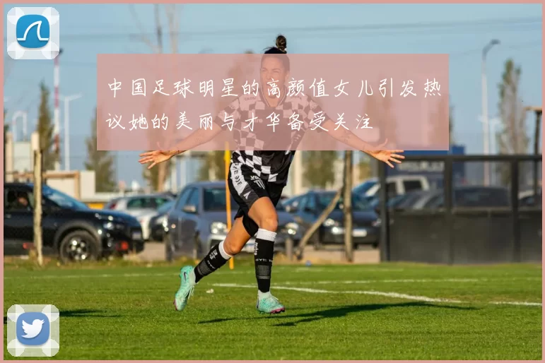 中国足球明星的高颜值女儿引发热议她的美丽与才华备受关注