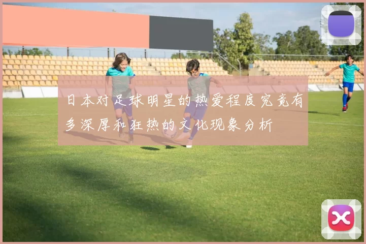 日本对足球明星的热爱程度究竟有多深厚和狂热的文化现象分析