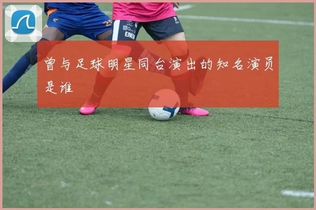 曾与足球明星同台演出的知名演员是谁