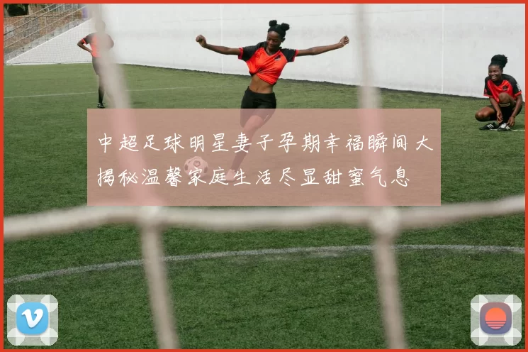 中超足球明星妻子孕期幸福瞬间大揭秘温馨家庭生活尽显甜蜜气息