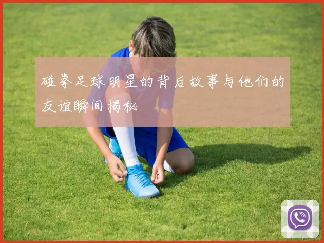 碰拳足球明星的背后故事与他们的友谊瞬间揭秘