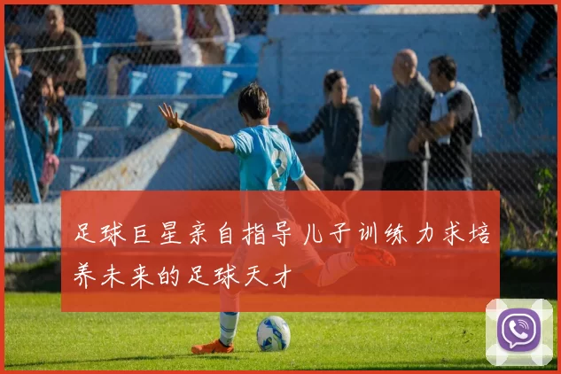 足球巨星亲自指导儿子训练力求培养未来的足球天才