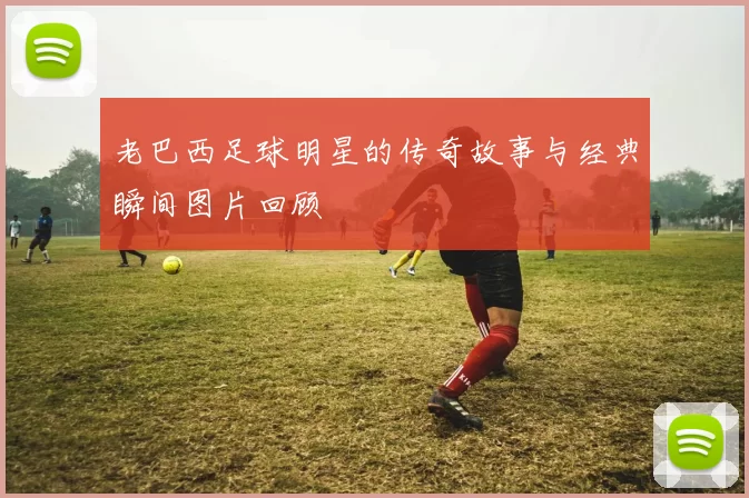 老巴西足球明星的传奇故事与经典瞬间图片回顾