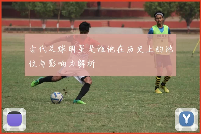 古代足球明星是谁他在历史上的地位与影响力解析