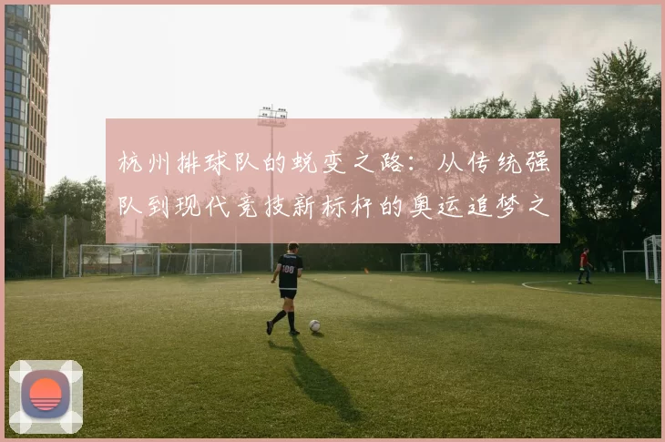 杭州排球队的蜕变之路：从传统强队到现代竞技新标杆的奥运追梦之旅