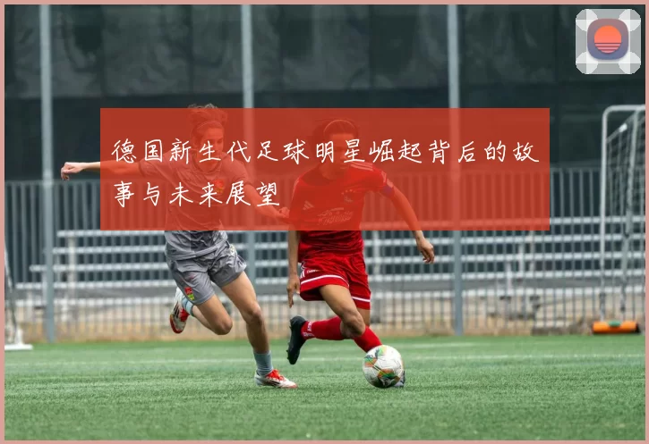德国新生代足球明星崛起背后的故事与未来展望