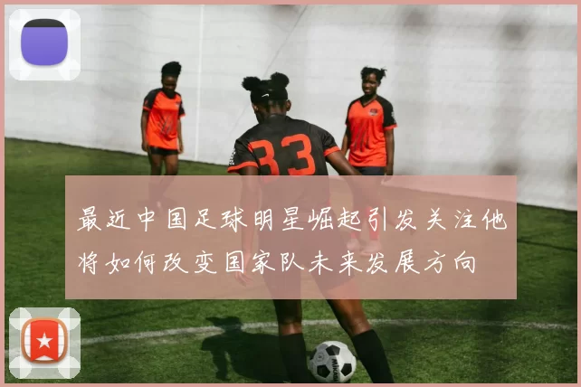 最近中国足球明星崛起引发关注他将如何改变国家队未来发展方向